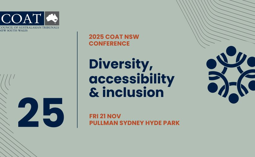 We are delighted to invite you to the 2025 COAT NSW Conference, which will be hosted as an in-person event on Friday, 21 November 2025 at the Pullman Hotel on Hyde Park in Sydney. This year’s conference – Diversity, Accessibility & Inclusion – will explore the ways tribunals can better reflect and serve our diverse communities. The program will include a range of sessions focused on inclusive practices, removing barriers to access, and recognising the value of different perspectives within tribunal processes. Whether you are a newly appointed member, a non-legal member, or in a management role, you’ll find content tailored to your needs and interests. More details about the program and invited speakers will be available soon. In the meantime, please save 21 November 2025 in your calendar.
